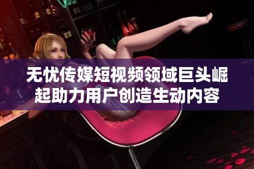 无忧传媒短视频领域巨头崛起助力用户创造生动内容