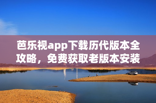 芭乐视app下载历代版本全攻略，免费获取老版本安装方法