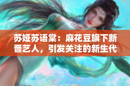 苏娅苏语棠：麻花豆旗下新晋艺人，引发关注的新生代演员！