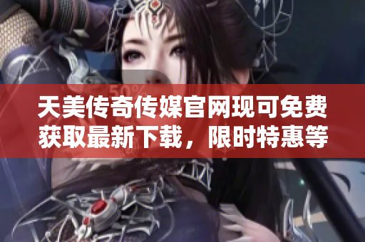 天美传奇传媒官网现可免费获取最新下载，限时特惠等你来！