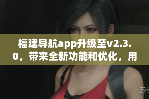福建导航app升级至v2.3.0，带来全新功能和优化，用户体验更加便捷