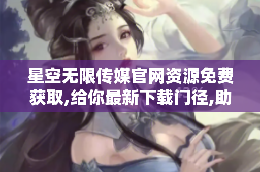 星空无限传媒官网资源免费获取,给你最新下载门径,助你畅享优质内容!