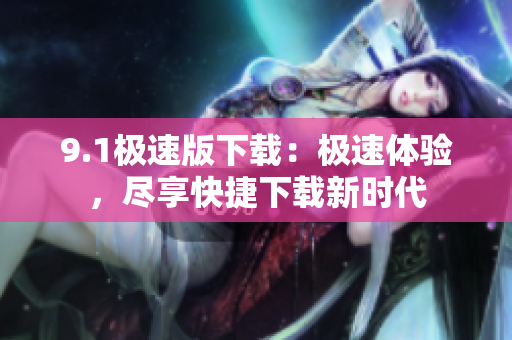 9.1极速版下载：极速体验，尽享快捷下载新时代