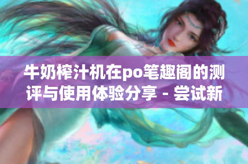 牛奶榨汁机在po笔趣阁的测评与使用体验分享 - 尝试新鲜家居创意小工具