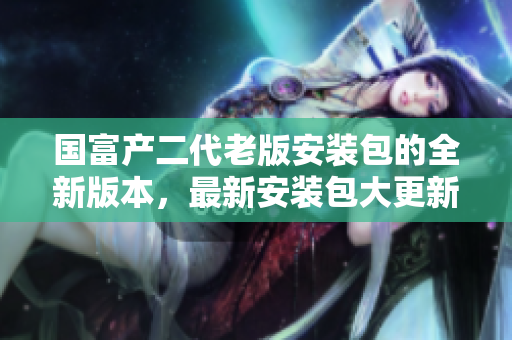 国富产二代老版安装包的全新版本，最新安装包大更新