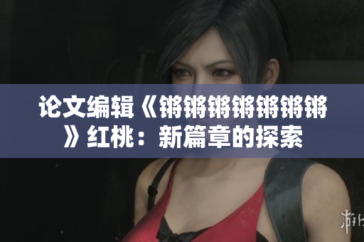 论文编辑《锵锵锵锵锵锵锵》红桃：新篇章的探索