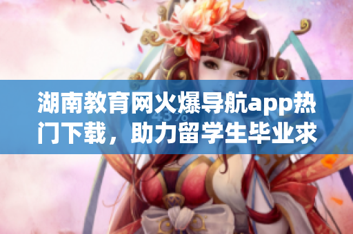 湖南教育网火爆导航app热门下载，助力留学生毕业求职和教师教学创新