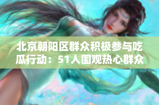北京朝阳区群众积极参与吃瓜行动：51人围观热心群众吃瓜