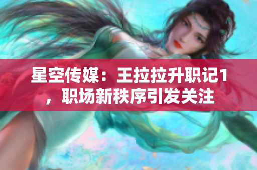 星空传媒：王拉拉升职记1，职场新秩序引发关注