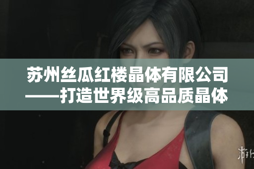 苏州丝瓜红楼晶体有限公司——打造世界级高品质晶体产品的引领者