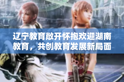 辽宁教育敞开怀抱欢迎湖南教育，共创教育发展新局面