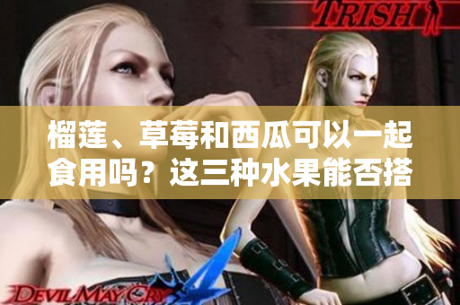 榴莲、草莓和西瓜可以一起食用吗？这三种水果能否搭配食用？