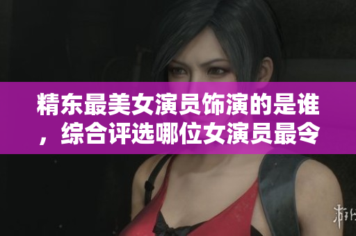 精东最美女演员饰演的是谁，综合评选哪位女演员最令人眼前一亮