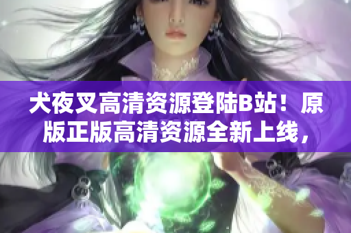 犬夜叉高清资源登陆B站！原版正版高清资源全新上线，完整剧集尽享！