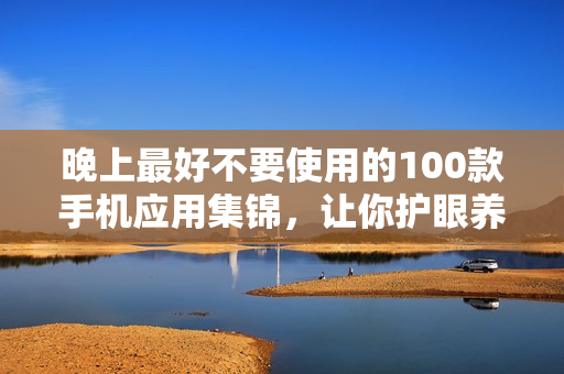晚上最好不要使用的100款手机应用集锦，让你护眼养脑，改善睡眠质量