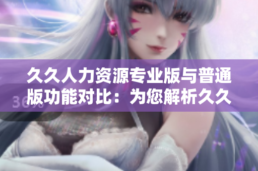 久久人力资源专业版与普通版功能对比：为您解析久久人力资源专业版卓越优势
