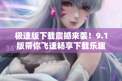 极速版下载震撼来袭！9.1版带你飞速畅享下载乐趣