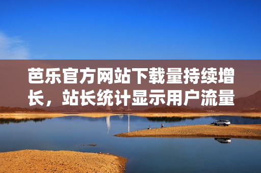 芭乐官方网站下载量持续增长，站长统计显示用户流量飙升