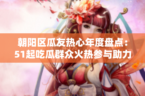 朝阳区瓜友热心年度盘点：51起吃瓜群众火热参与助力社区发展