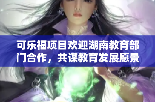 可乐福项目欢迎湖南教育部门合作，共谋教育发展愿景