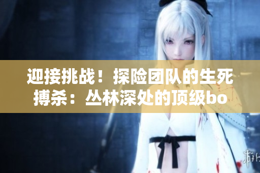 迎接挑战！探险团队的生死搏杀：丛林深处的顶级boss