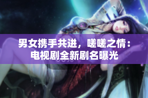 男女携手共进，嗟嗟之情：电视剧全新剧名曝光