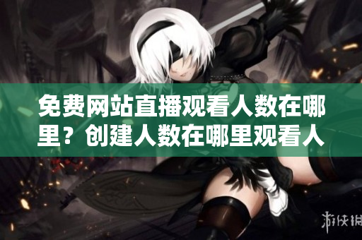免费网站直播观看人数在哪里？创建人数在哪里观看人数？观看人数在线观看人数有哪些网站？