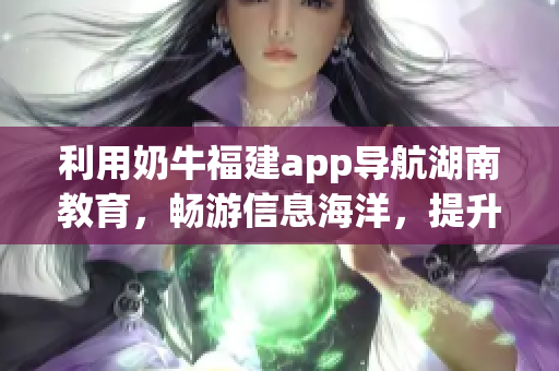 利用奶牛福建app导航湖南教育，畅游信息海洋，提升教育品质