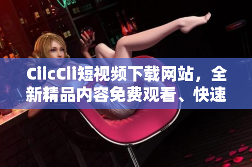 CiicCii短视频下载网站，全新精品内容免费观看、快速下载