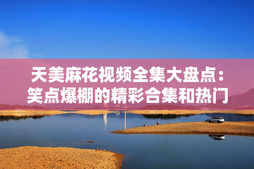 天美麻花视频全集大盘点：笑点爆棚的精彩合集和热门剧集一网打尽