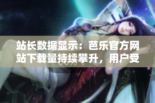 站长数据显示：芭乐官方网站下载量持续攀升，用户受欢迎度日益增长
