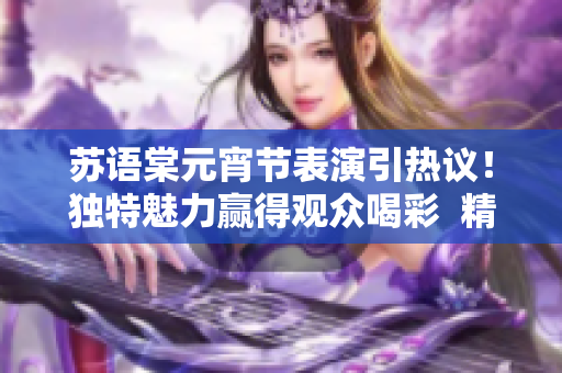苏语棠元宵节表演引热议！独特魅力赢得观众喝彩  精彩舞台表现在网络受瞩目