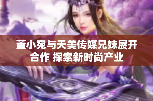 董小宛与天美传媒兄妹展开合作 探索新时尚产业