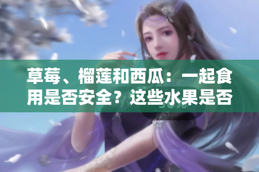 草莓、榴莲和西瓜：一起食用是否安全？这些水果是否可以混搭食用？