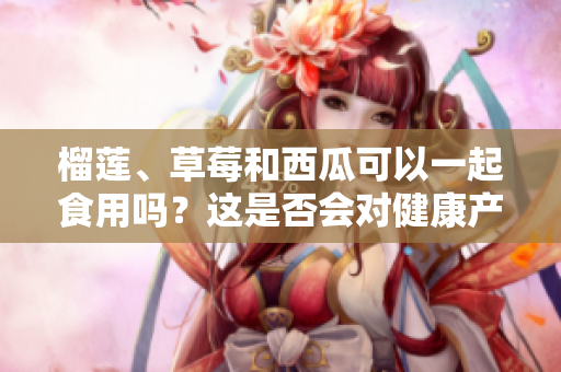 榴莲、草莓和西瓜可以一起食用吗？这是否会对健康产生影响？