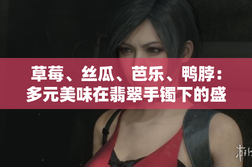 草莓、丝瓜、芭乐、鸭脖：多元美味在翡翠手镯下的盛宴