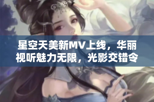星空天美新MV上线，华丽视听魅力无限，光影交错令人陶醉