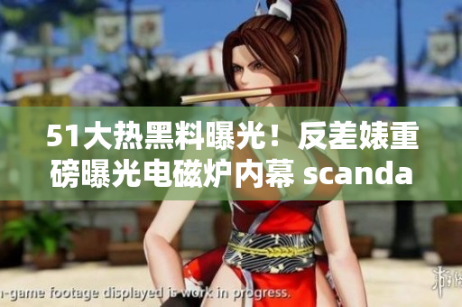 51大热黑料曝光！反差婊重磅曝光电磁炉内幕 scandal！