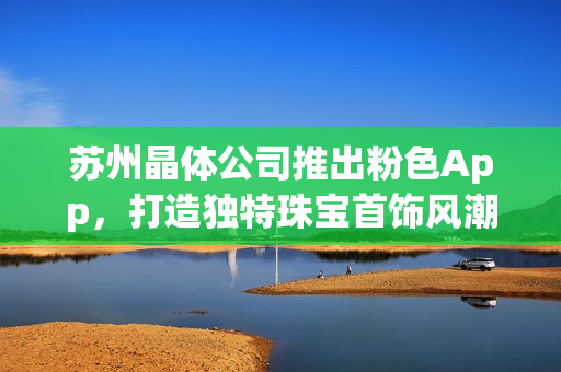 苏州晶体公司推出粉色App，打造独特珠宝首饰风潮