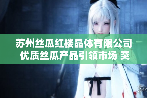 苏州丝瓜红楼晶体有限公司 优质丝瓜产品引领市场 突破创新技术 获得广泛认可