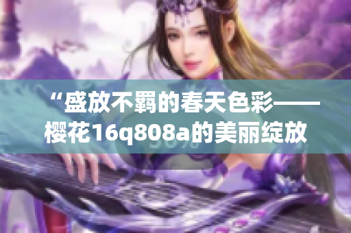 “盛放不羁的春天色彩——樱花16q808a的美丽绽放”