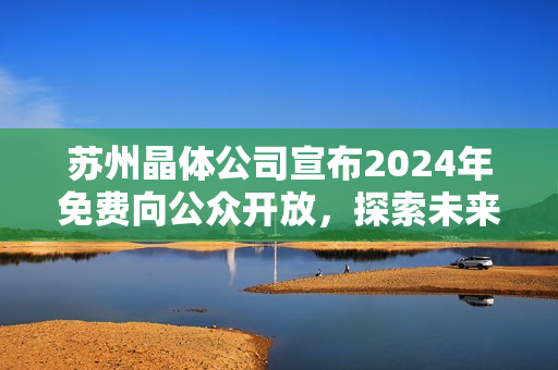 苏州晶体公司宣布2024年免费向公众开放，探索未来晶体科技：一窗口了解创新应用！