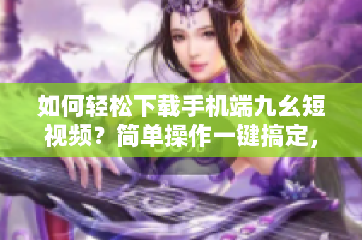 如何轻松下载手机端九幺短视频？简单操作一键搞定，让你轻松保存喜欢的视频。