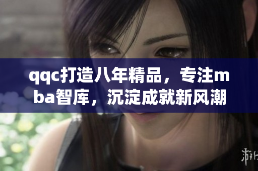 qqc打造八年精品，专注mba智库，沉淀成就新风潮