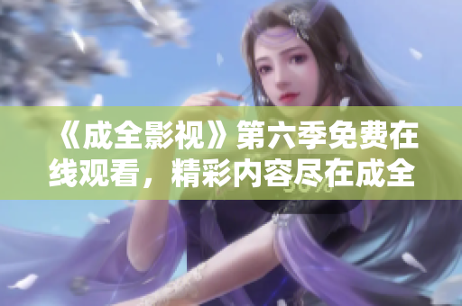 《成全影视》第六季免费在线观看，精彩内容尽在成全影视平台