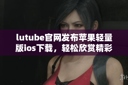 lutube官网发布苹果轻量版ios下载，轻松欣赏精彩视频