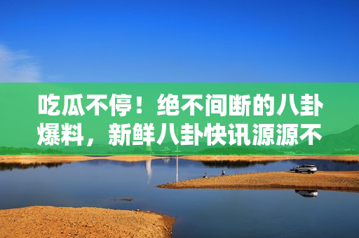 吃瓜不停！绝不间断的八卦爆料，新鲜八卦快讯源源不断