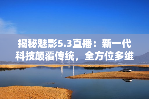 揭秘魅影5.3直播：新一代科技颠覆传统，全方位多维直播体验助力用户创新赛道