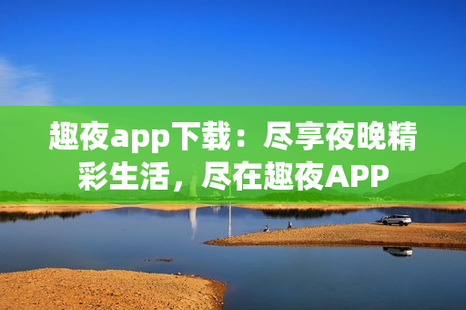 趣夜app下载：尽享夜晚精彩生活，尽在趣夜APP