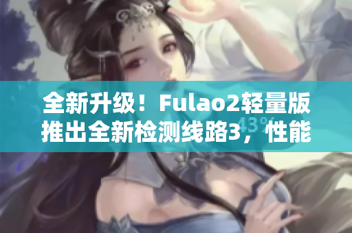 全新升级！Fulao2轻量版推出全新检测线路3，性能更稳定，速度更快！